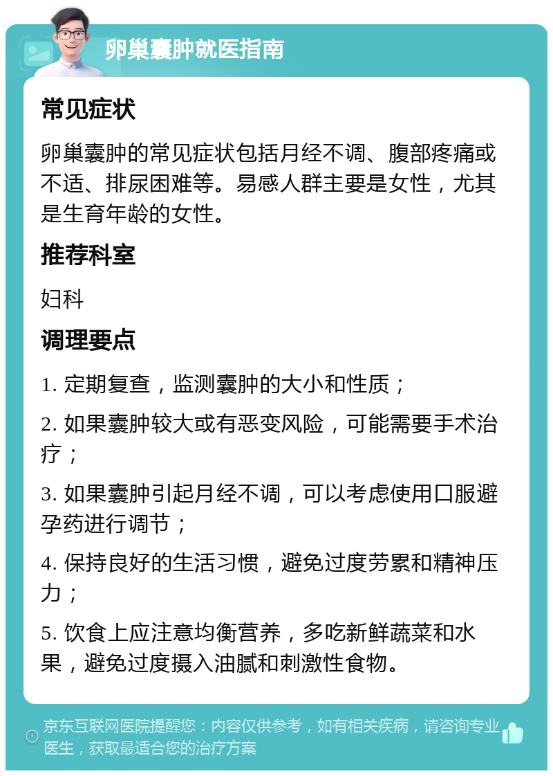 卵巢囊肿就医指南 常见症状 卵巢囊肿的常见症状包括月经不调、腹部疼痛或不适、排尿困难等。易感人群主要是女性，尤其是生育年龄的女性。 推荐科室 妇科 调理要点 1. 定期复查，监测囊肿的大小和性质； 2. 如果囊肿较大或有恶变风险，可能需要手术治疗； 3. 如果囊肿引起月经不调，可以考虑使用口服避孕药进行调节； 4. 保持良好的生活习惯，避免过度劳累和精神压力； 5. 饮食上应注意均衡营养，多吃新鲜蔬菜和水果，避免过度摄入油腻和刺激性食物。