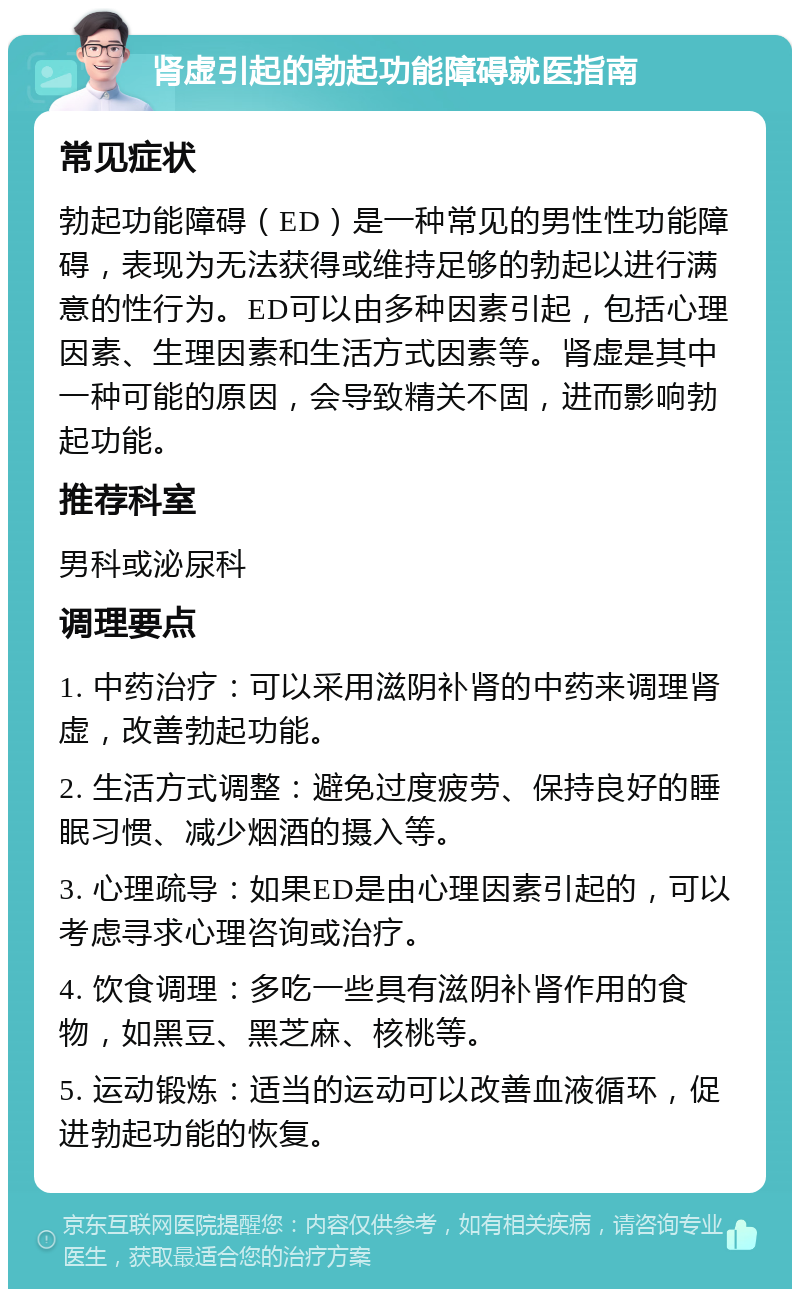 肾虚引起的勃起功能障碍就医指南 常见症状 勃起功能障碍（ED）是一种常见的男性性功能障碍，表现为无法获得或维持足够的勃起以进行满意的性行为。ED可以由多种因素引起，包括心理因素、生理因素和生活方式因素等。肾虚是其中一种可能的原因，会导致精关不固，进而影响勃起功能。 推荐科室 男科或泌尿科 调理要点 1. 中药治疗：可以采用滋阴补肾的中药来调理肾虚，改善勃起功能。 2. 生活方式调整：避免过度疲劳、保持良好的睡眠习惯、减少烟酒的摄入等。 3. 心理疏导：如果ED是由心理因素引起的，可以考虑寻求心理咨询或治疗。 4. 饮食调理：多吃一些具有滋阴补肾作用的食物，如黑豆、黑芝麻、核桃等。 5. 运动锻炼：适当的运动可以改善血液循环，促进勃起功能的恢复。