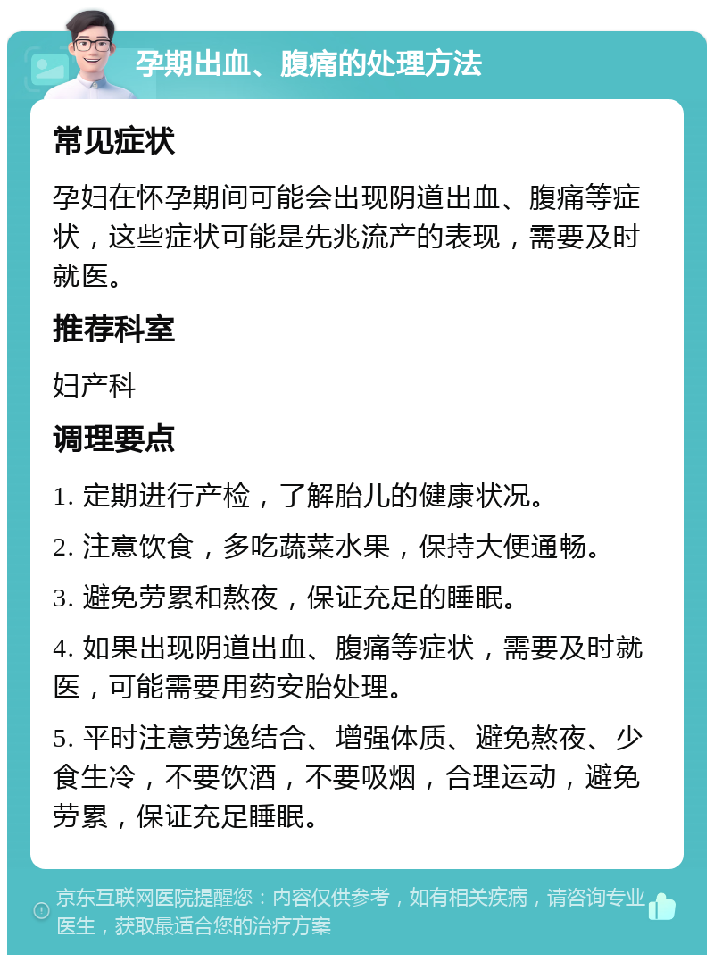 孕期出血、腹痛的处理方法 常见症状 孕妇在怀孕期间可能会出现阴道出血、腹痛等症状，这些症状可能是先兆流产的表现，需要及时就医。 推荐科室 妇产科 调理要点 1. 定期进行产检，了解胎儿的健康状况。 2. 注意饮食，多吃蔬菜水果，保持大便通畅。 3. 避免劳累和熬夜，保证充足的睡眠。 4. 如果出现阴道出血、腹痛等症状，需要及时就医，可能需要用药安胎处理。 5. 平时注意劳逸结合、增强体质、避免熬夜、少食生冷，不要饮酒，不要吸烟，合理运动，避免劳累，保证充足睡眠。