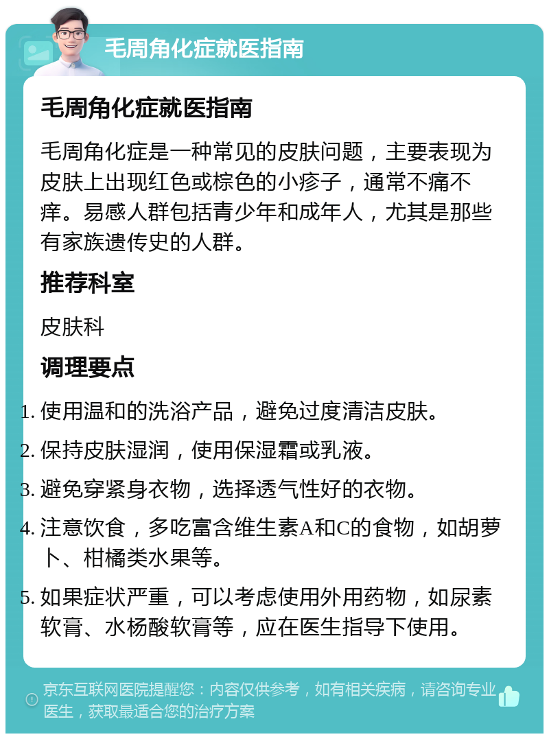 毛周角化症就医指南 毛周角化症就医指南 毛周角化症是一种常见的皮肤问题，主要表现为皮肤上出现红色或棕色的小疹子，通常不痛不痒。易感人群包括青少年和成年人，尤其是那些有家族遗传史的人群。 推荐科室 皮肤科 调理要点 使用温和的洗浴产品，避免过度清洁皮肤。 保持皮肤湿润，使用保湿霜或乳液。 避免穿紧身衣物，选择透气性好的衣物。 注意饮食，多吃富含维生素A和C的食物，如胡萝卜、柑橘类水果等。 如果症状严重，可以考虑使用外用药物，如尿素软膏、水杨酸软膏等，应在医生指导下使用。