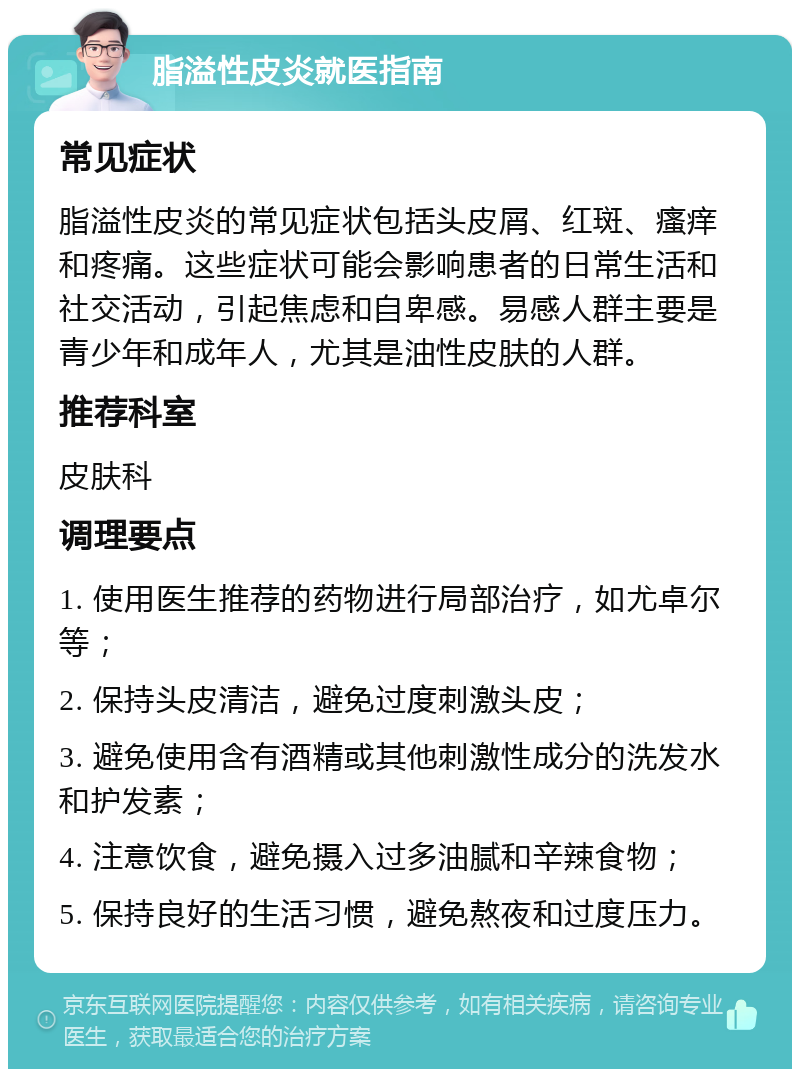 脂溢性皮炎就医指南 常见症状 脂溢性皮炎的常见症状包括头皮屑、红斑、瘙痒和疼痛。这些症状可能会影响患者的日常生活和社交活动，引起焦虑和自卑感。易感人群主要是青少年和成年人，尤其是油性皮肤的人群。 推荐科室 皮肤科 调理要点 1. 使用医生推荐的药物进行局部治疗，如尤卓尔等； 2. 保持头皮清洁，避免过度刺激头皮； 3. 避免使用含有酒精或其他刺激性成分的洗发水和护发素； 4. 注意饮食，避免摄入过多油腻和辛辣食物； 5. 保持良好的生活习惯，避免熬夜和过度压力。