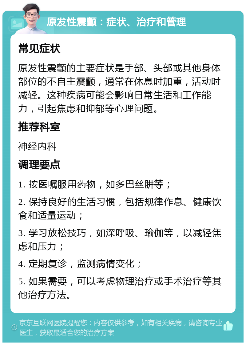 原发性震颤：症状、治疗和管理 常见症状 原发性震颤的主要症状是手部、头部或其他身体部位的不自主震颤，通常在休息时加重，活动时减轻。这种疾病可能会影响日常生活和工作能力，引起焦虑和抑郁等心理问题。 推荐科室 神经内科 调理要点 1. 按医嘱服用药物，如多巴丝肼等； 2. 保持良好的生活习惯，包括规律作息、健康饮食和适量运动； 3. 学习放松技巧，如深呼吸、瑜伽等，以减轻焦虑和压力； 4. 定期复诊，监测病情变化； 5. 如果需要，可以考虑物理治疗或手术治疗等其他治疗方法。