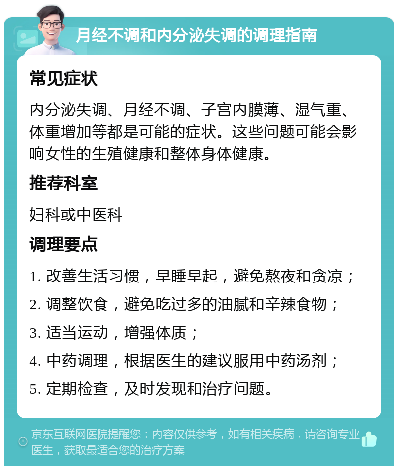 月经不调和内分泌失调的调理指南 常见症状 内分泌失调、月经不调、子宫内膜薄、湿气重、体重增加等都是可能的症状。这些问题可能会影响女性的生殖健康和整体身体健康。 推荐科室 妇科或中医科 调理要点 1. 改善生活习惯，早睡早起，避免熬夜和贪凉； 2. 调整饮食，避免吃过多的油腻和辛辣食物； 3. 适当运动，增强体质； 4. 中药调理，根据医生的建议服用中药汤剂； 5. 定期检查，及时发现和治疗问题。