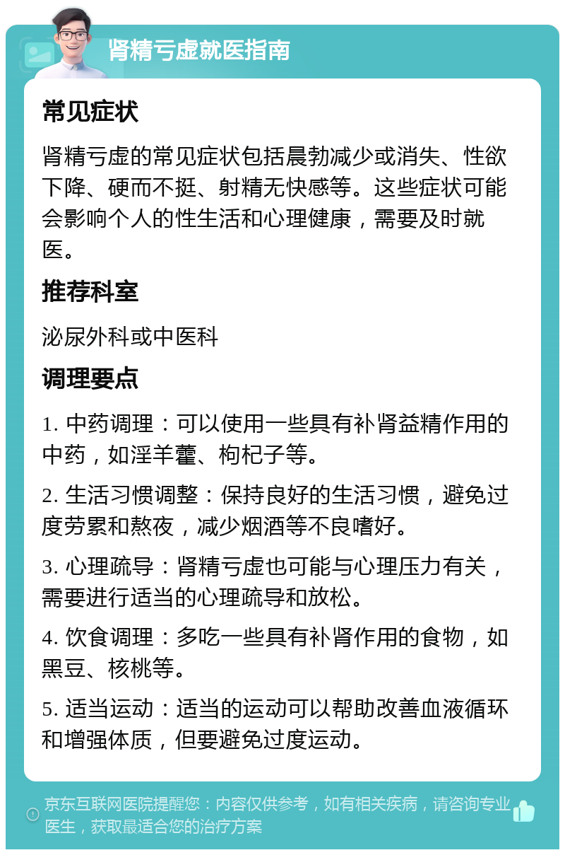 肾精亏虚就医指南 常见症状 肾精亏虚的常见症状包括晨勃减少或消失、性欲下降、硬而不挺、射精无快感等。这些症状可能会影响个人的性生活和心理健康，需要及时就医。 推荐科室 泌尿外科或中医科 调理要点 1. 中药调理：可以使用一些具有补肾益精作用的中药，如淫羊藿、枸杞子等。 2. 生活习惯调整：保持良好的生活习惯，避免过度劳累和熬夜，减少烟酒等不良嗜好。 3. 心理疏导：肾精亏虚也可能与心理压力有关，需要进行适当的心理疏导和放松。 4. 饮食调理：多吃一些具有补肾作用的食物，如黑豆、核桃等。 5. 适当运动：适当的运动可以帮助改善血液循环和增强体质，但要避免过度运动。