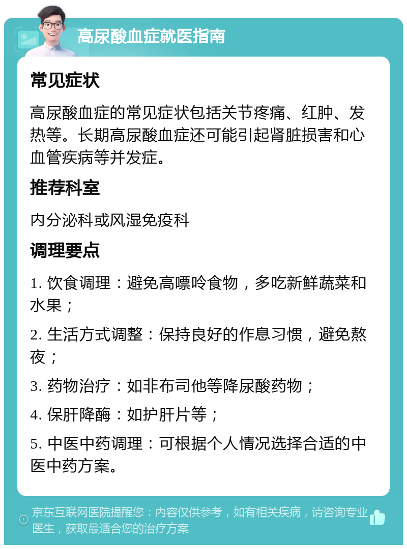 高尿酸血症就医指南 常见症状 高尿酸血症的常见症状包括关节疼痛、红肿、发热等。长期高尿酸血症还可能引起肾脏损害和心血管疾病等并发症。 推荐科室 内分泌科或风湿免疫科 调理要点 1. 饮食调理：避免高嘌呤食物，多吃新鲜蔬菜和水果； 2. 生活方式调整：保持良好的作息习惯，避免熬夜； 3. 药物治疗：如非布司他等降尿酸药物； 4. 保肝降酶：如护肝片等； 5. 中医中药调理：可根据个人情况选择合适的中医中药方案。