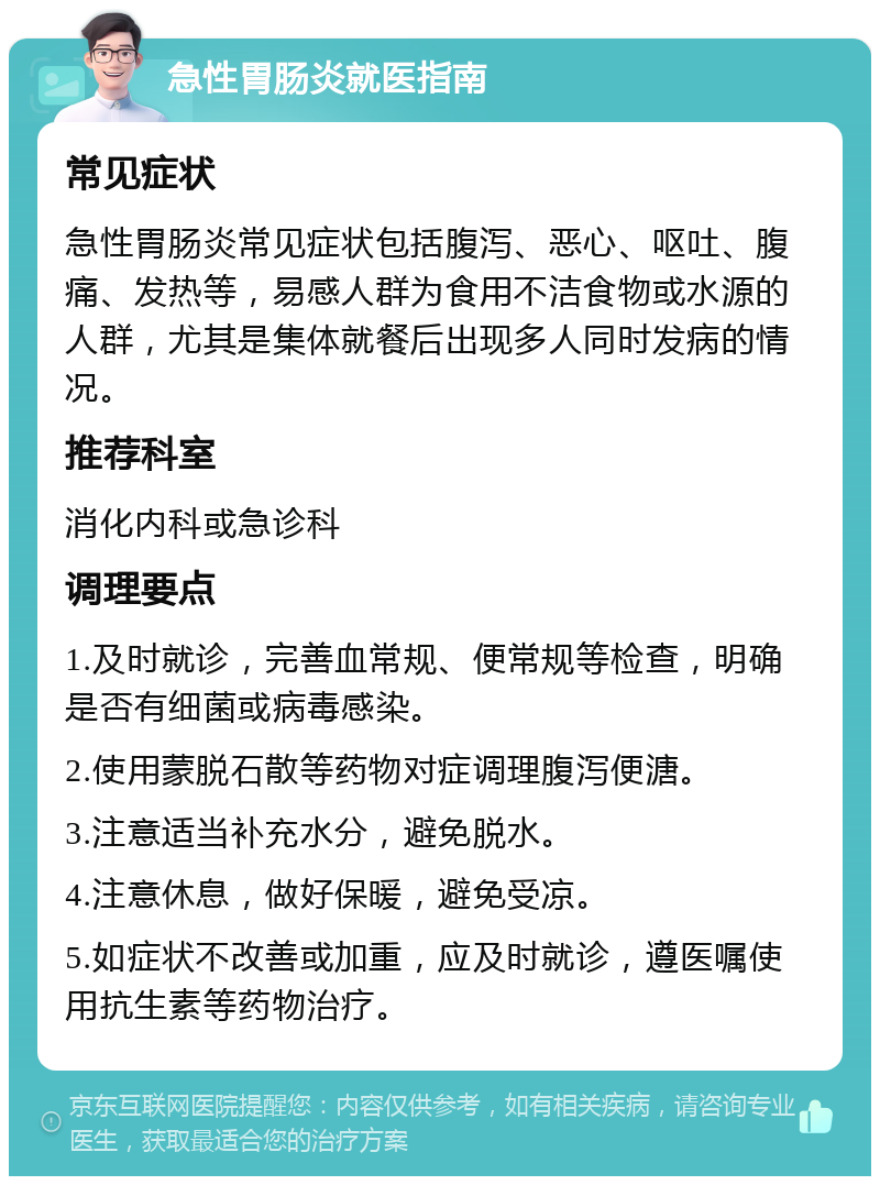 急性胃肠炎就医指南 常见症状 急性胃肠炎常见症状包括腹泻、恶心、呕吐、腹痛、发热等，易感人群为食用不洁食物或水源的人群，尤其是集体就餐后出现多人同时发病的情况。 推荐科室 消化内科或急诊科 调理要点 1.及时就诊，完善血常规、便常规等检查，明确是否有细菌或病毒感染。 2.使用蒙脱石散等药物对症调理腹泻便溏。 3.注意适当补充水分，避免脱水。 4.注意休息，做好保暖，避免受凉。 5.如症状不改善或加重，应及时就诊，遵医嘱使用抗生素等药物治疗。