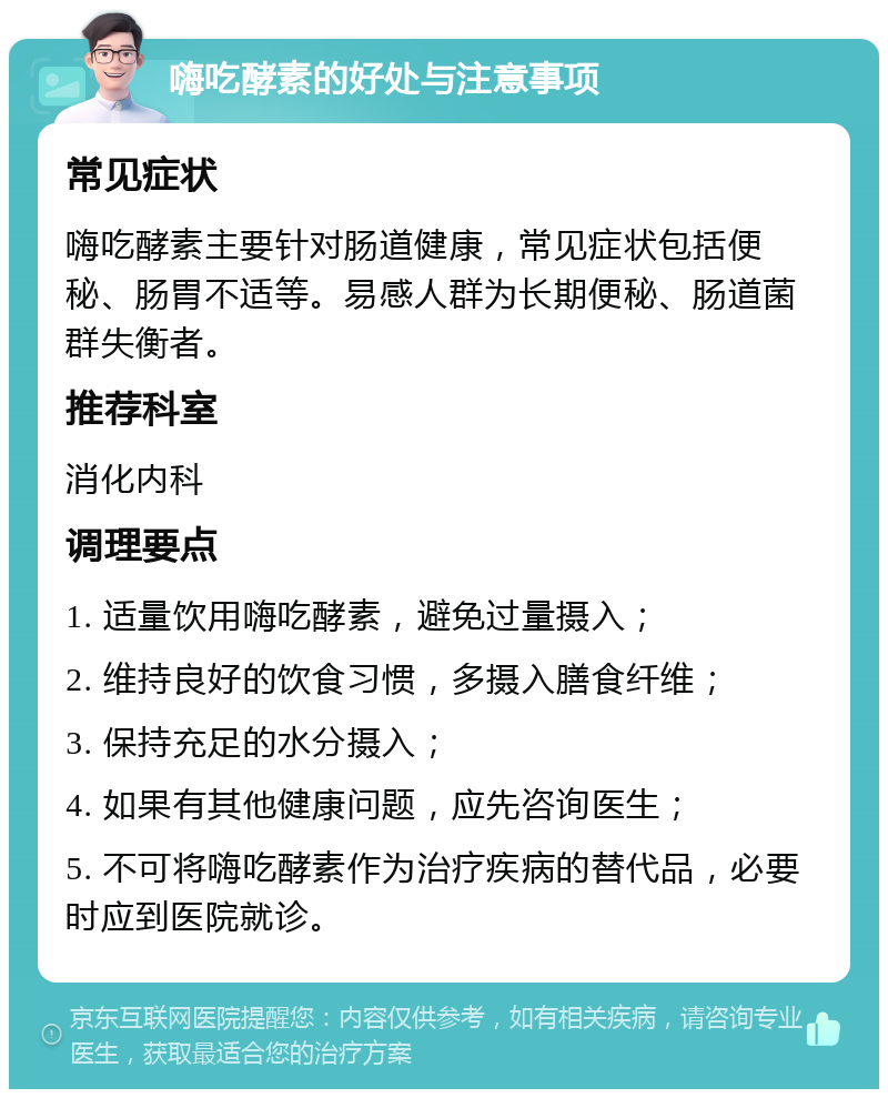 嗨吃酵素的好处与注意事项 常见症状 嗨吃酵素主要针对肠道健康，常见症状包括便秘、肠胃不适等。易感人群为长期便秘、肠道菌群失衡者。 推荐科室 消化内科 调理要点 1. 适量饮用嗨吃酵素，避免过量摄入； 2. 维持良好的饮食习惯，多摄入膳食纤维； 3. 保持充足的水分摄入； 4. 如果有其他健康问题，应先咨询医生； 5. 不可将嗨吃酵素作为治疗疾病的替代品，必要时应到医院就诊。