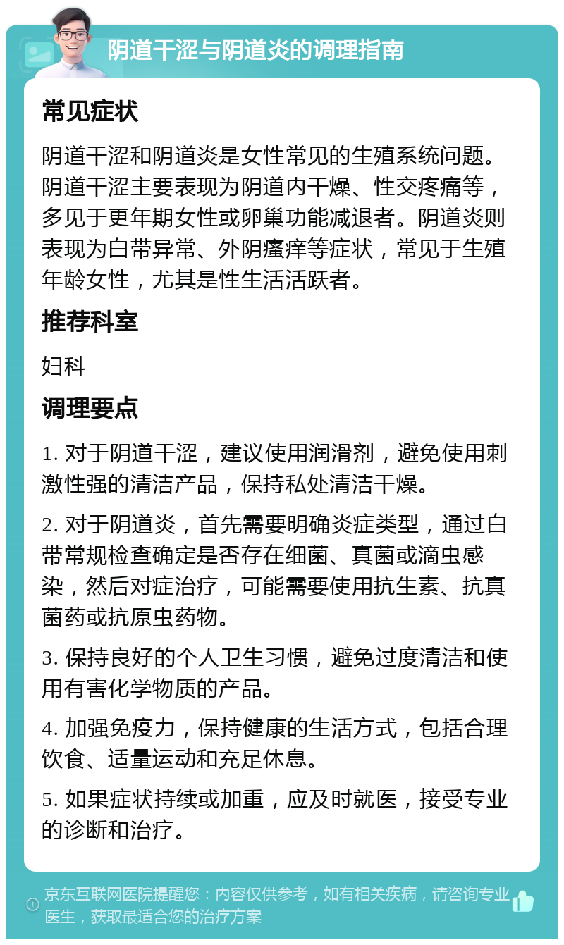 阴道干涩与阴道炎的调理指南 常见症状 阴道干涩和阴道炎是女性常见的生殖系统问题。阴道干涩主要表现为阴道内干燥、性交疼痛等，多见于更年期女性或卵巢功能减退者。阴道炎则表现为白带异常、外阴瘙痒等症状，常见于生殖年龄女性，尤其是性生活活跃者。 推荐科室 妇科 调理要点 1. 对于阴道干涩，建议使用润滑剂，避免使用刺激性强的清洁产品，保持私处清洁干燥。 2. 对于阴道炎，首先需要明确炎症类型，通过白带常规检查确定是否存在细菌、真菌或滴虫感染，然后对症治疗，可能需要使用抗生素、抗真菌药或抗原虫药物。 3. 保持良好的个人卫生习惯，避免过度清洁和使用有害化学物质的产品。 4. 加强免疫力，保持健康的生活方式，包括合理饮食、适量运动和充足休息。 5. 如果症状持续或加重，应及时就医，接受专业的诊断和治疗。