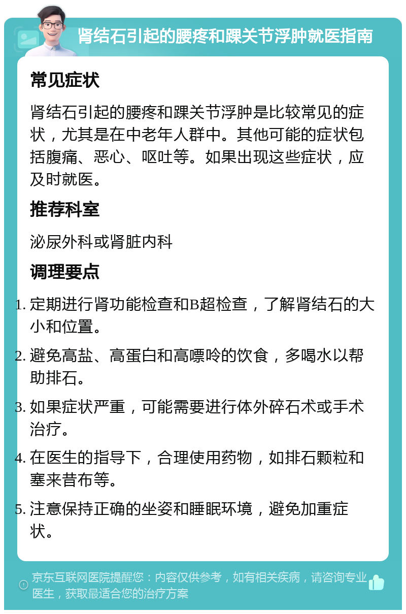 肾结石引起的腰疼和踝关节浮肿就医指南 常见症状 肾结石引起的腰疼和踝关节浮肿是比较常见的症状，尤其是在中老年人群中。其他可能的症状包括腹痛、恶心、呕吐等。如果出现这些症状，应及时就医。 推荐科室 泌尿外科或肾脏内科 调理要点 定期进行肾功能检查和B超检查，了解肾结石的大小和位置。 避免高盐、高蛋白和高嘌呤的饮食，多喝水以帮助排石。 如果症状严重，可能需要进行体外碎石术或手术治疗。 在医生的指导下，合理使用药物，如排石颗粒和塞来昔布等。 注意保持正确的坐姿和睡眠环境，避免加重症状。