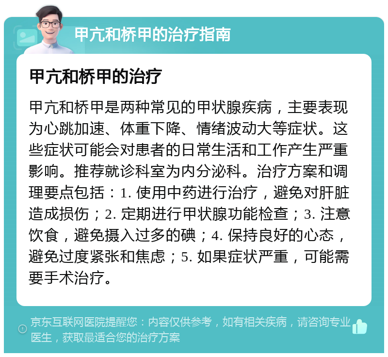 甲亢和桥甲的治疗指南 甲亢和桥甲的治疗 甲亢和桥甲是两种常见的甲状腺疾病，主要表现为心跳加速、体重下降、情绪波动大等症状。这些症状可能会对患者的日常生活和工作产生严重影响。推荐就诊科室为内分泌科。治疗方案和调理要点包括：1. 使用中药进行治疗，避免对肝脏造成损伤；2. 定期进行甲状腺功能检查；3. 注意饮食，避免摄入过多的碘；4. 保持良好的心态，避免过度紧张和焦虑；5. 如果症状严重，可能需要手术治疗。