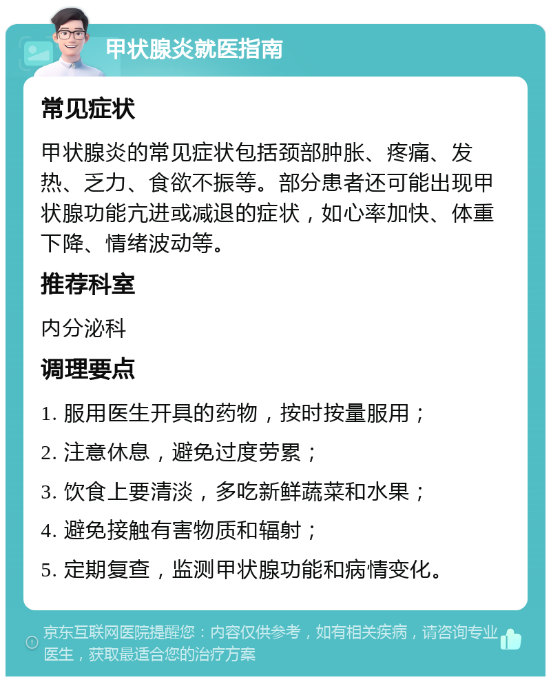 甲状腺炎就医指南 常见症状 甲状腺炎的常见症状包括颈部肿胀、疼痛、发热、乏力、食欲不振等。部分患者还可能出现甲状腺功能亢进或减退的症状，如心率加快、体重下降、情绪波动等。 推荐科室 内分泌科 调理要点 1. 服用医生开具的药物，按时按量服用； 2. 注意休息，避免过度劳累； 3. 饮食上要清淡，多吃新鲜蔬菜和水果； 4. 避免接触有害物质和辐射； 5. 定期复查，监测甲状腺功能和病情变化。