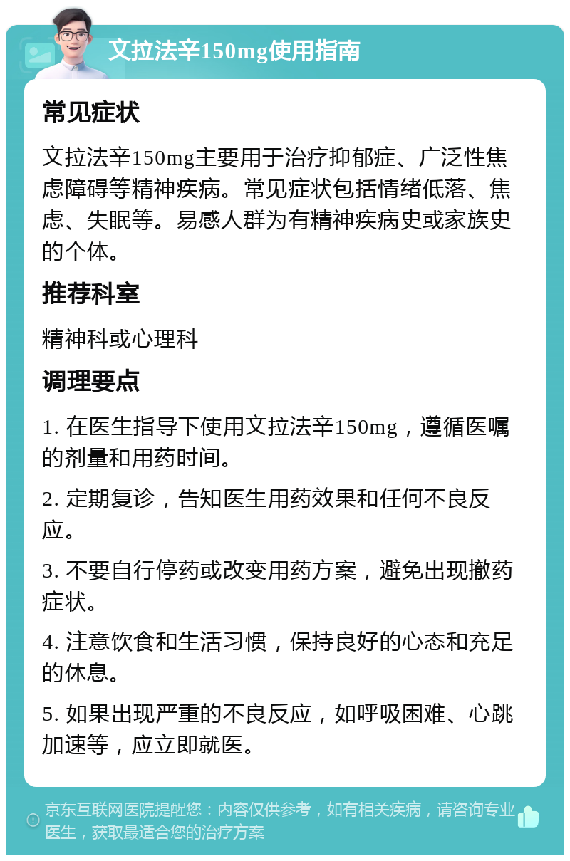 文拉法辛150mg使用指南 常见症状 文拉法辛150mg主要用于治疗抑郁症、广泛性焦虑障碍等精神疾病。常见症状包括情绪低落、焦虑、失眠等。易感人群为有精神疾病史或家族史的个体。 推荐科室 精神科或心理科 调理要点 1. 在医生指导下使用文拉法辛150mg，遵循医嘱的剂量和用药时间。 2. 定期复诊，告知医生用药效果和任何不良反应。 3. 不要自行停药或改变用药方案，避免出现撤药症状。 4. 注意饮食和生活习惯，保持良好的心态和充足的休息。 5. 如果出现严重的不良反应，如呼吸困难、心跳加速等，应立即就医。