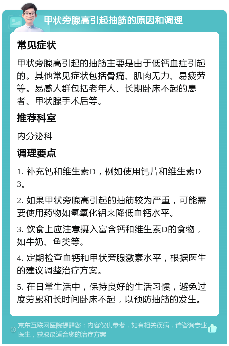 甲状旁腺高引起抽筋的原因和调理 常见症状 甲状旁腺高引起的抽筋主要是由于低钙血症引起的。其他常见症状包括骨痛、肌肉无力、易疲劳等。易感人群包括老年人、长期卧床不起的患者、甲状腺手术后等。 推荐科室 内分泌科 调理要点 1. 补充钙和维生素D，例如使用钙片和维生素D3。 2. 如果甲状旁腺高引起的抽筋较为严重，可能需要使用药物如氢氧化铝来降低血钙水平。 3. 饮食上应注意摄入富含钙和维生素D的食物，如牛奶、鱼类等。 4. 定期检查血钙和甲状旁腺激素水平，根据医生的建议调整治疗方案。 5. 在日常生活中，保持良好的生活习惯，避免过度劳累和长时间卧床不起，以预防抽筋的发生。