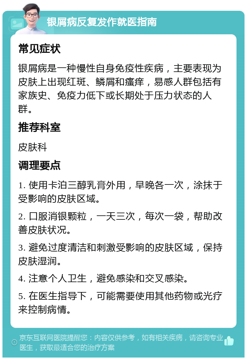 银屑病反复发作就医指南 常见症状 银屑病是一种慢性自身免疫性疾病，主要表现为皮肤上出现红斑、鳞屑和瘙痒，易感人群包括有家族史、免疫力低下或长期处于压力状态的人群。 推荐科室 皮肤科 调理要点 1. 使用卡泊三醇乳膏外用，早晚各一次，涂抹于受影响的皮肤区域。 2. 口服消银颗粒，一天三次，每次一袋，帮助改善皮肤状况。 3. 避免过度清洁和刺激受影响的皮肤区域，保持皮肤湿润。 4. 注意个人卫生，避免感染和交叉感染。 5. 在医生指导下，可能需要使用其他药物或光疗来控制病情。