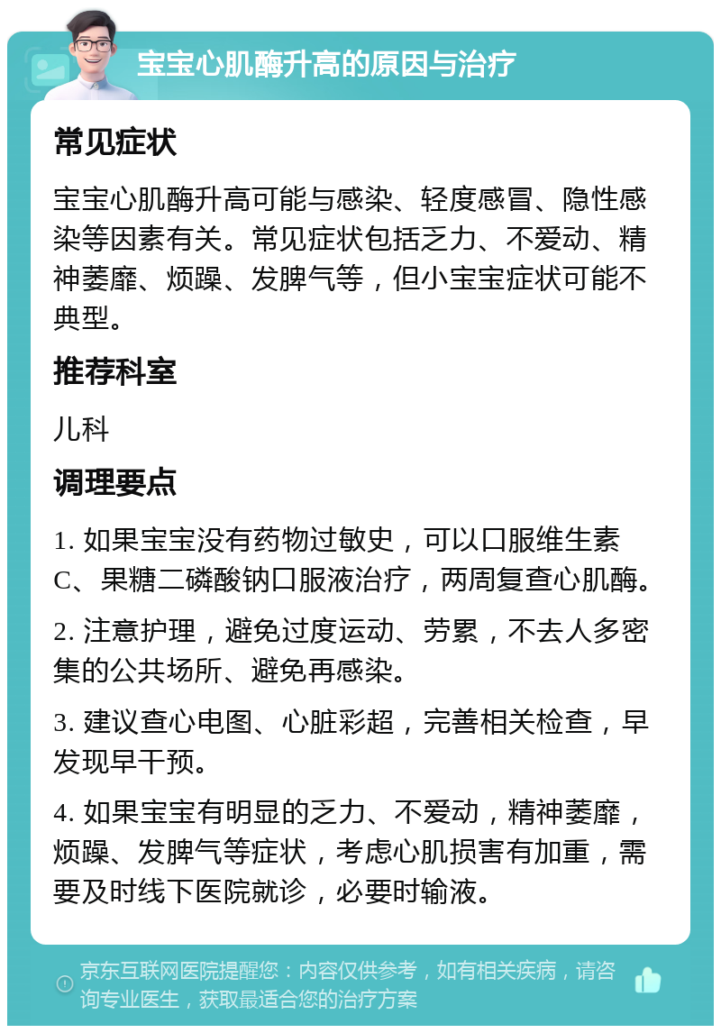 宝宝心肌酶升高的原因与治疗 常见症状 宝宝心肌酶升高可能与感染、轻度感冒、隐性感染等因素有关。常见症状包括乏力、不爱动、精神萎靡、烦躁、发脾气等，但小宝宝症状可能不典型。 推荐科室 儿科 调理要点 1. 如果宝宝没有药物过敏史，可以口服维生素C、果糖二磷酸钠口服液治疗，两周复查心肌酶。 2. 注意护理，避免过度运动、劳累，不去人多密集的公共场所、避免再感染。 3. 建议查心电图、心脏彩超，完善相关检查，早发现早干预。 4. 如果宝宝有明显的乏力、不爱动，精神萎靡，烦躁、发脾气等症状，考虑心肌损害有加重，需要及时线下医院就诊，必要时输液。