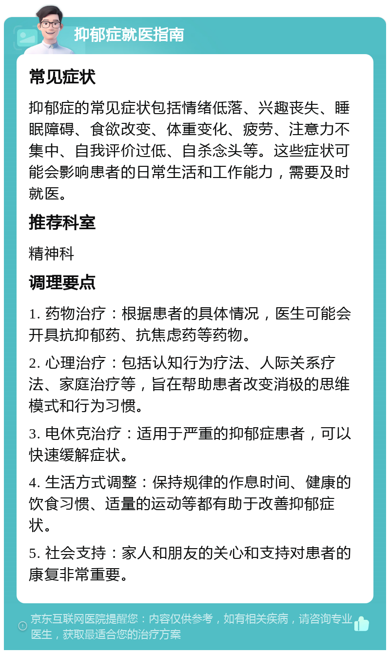 抑郁症就医指南 常见症状 抑郁症的常见症状包括情绪低落、兴趣丧失、睡眠障碍、食欲改变、体重变化、疲劳、注意力不集中、自我评价过低、自杀念头等。这些症状可能会影响患者的日常生活和工作能力，需要及时就医。 推荐科室 精神科 调理要点 1. 药物治疗：根据患者的具体情况，医生可能会开具抗抑郁药、抗焦虑药等药物。 2. 心理治疗：包括认知行为疗法、人际关系疗法、家庭治疗等，旨在帮助患者改变消极的思维模式和行为习惯。 3. 电休克治疗：适用于严重的抑郁症患者，可以快速缓解症状。 4. 生活方式调整：保持规律的作息时间、健康的饮食习惯、适量的运动等都有助于改善抑郁症状。 5. 社会支持：家人和朋友的关心和支持对患者的康复非常重要。