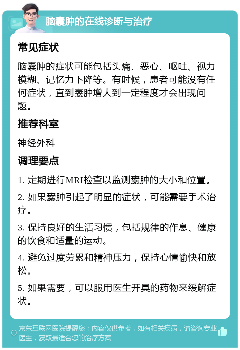 脑囊肿的在线诊断与治疗 常见症状 脑囊肿的症状可能包括头痛、恶心、呕吐、视力模糊、记忆力下降等。有时候，患者可能没有任何症状，直到囊肿增大到一定程度才会出现问题。 推荐科室 神经外科 调理要点 1. 定期进行MRI检查以监测囊肿的大小和位置。 2. 如果囊肿引起了明显的症状，可能需要手术治疗。 3. 保持良好的生活习惯，包括规律的作息、健康的饮食和适量的运动。 4. 避免过度劳累和精神压力，保持心情愉快和放松。 5. 如果需要，可以服用医生开具的药物来缓解症状。