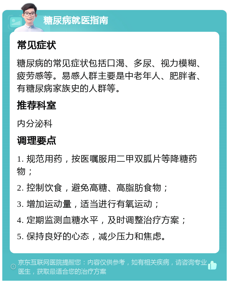 糖尿病就医指南 常见症状 糖尿病的常见症状包括口渴、多尿、视力模糊、疲劳感等。易感人群主要是中老年人、肥胖者、有糖尿病家族史的人群等。 推荐科室 内分泌科 调理要点 1. 规范用药，按医嘱服用二甲双胍片等降糖药物； 2. 控制饮食，避免高糖、高脂肪食物； 3. 增加运动量，适当进行有氧运动； 4. 定期监测血糖水平，及时调整治疗方案； 5. 保持良好的心态，减少压力和焦虑。