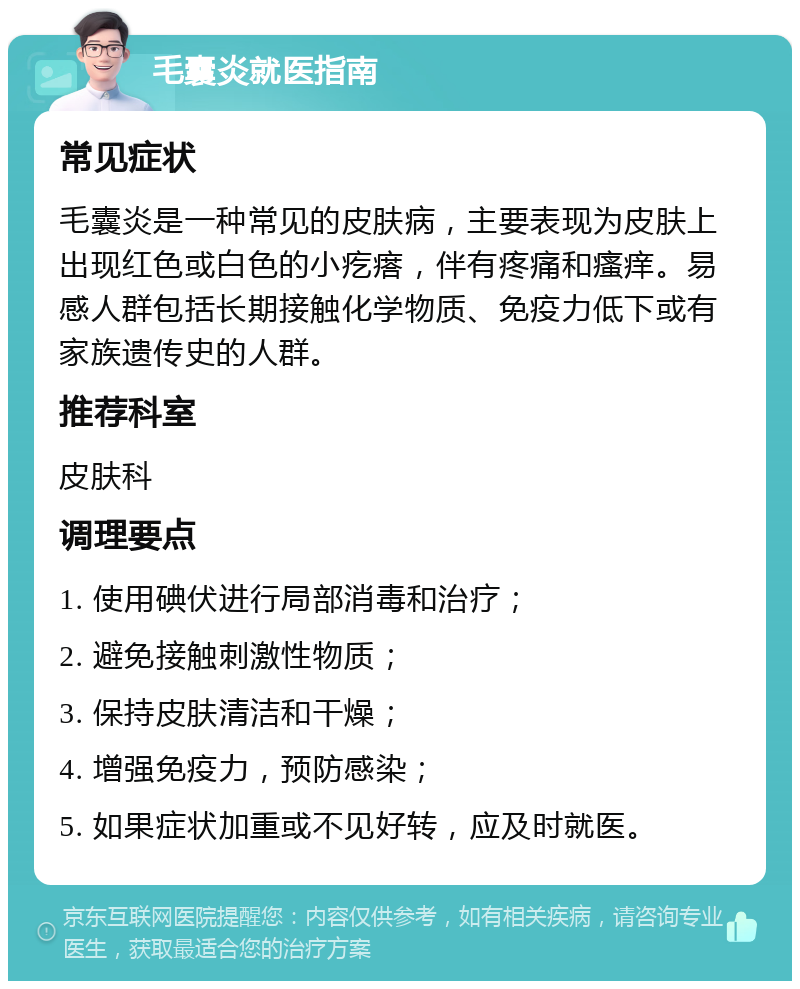 毛囊炎就医指南 常见症状 毛囊炎是一种常见的皮肤病，主要表现为皮肤上出现红色或白色的小疙瘩，伴有疼痛和瘙痒。易感人群包括长期接触化学物质、免疫力低下或有家族遗传史的人群。 推荐科室 皮肤科 调理要点 1. 使用碘伏进行局部消毒和治疗； 2. 避免接触刺激性物质； 3. 保持皮肤清洁和干燥； 4. 增强免疫力，预防感染； 5. 如果症状加重或不见好转，应及时就医。