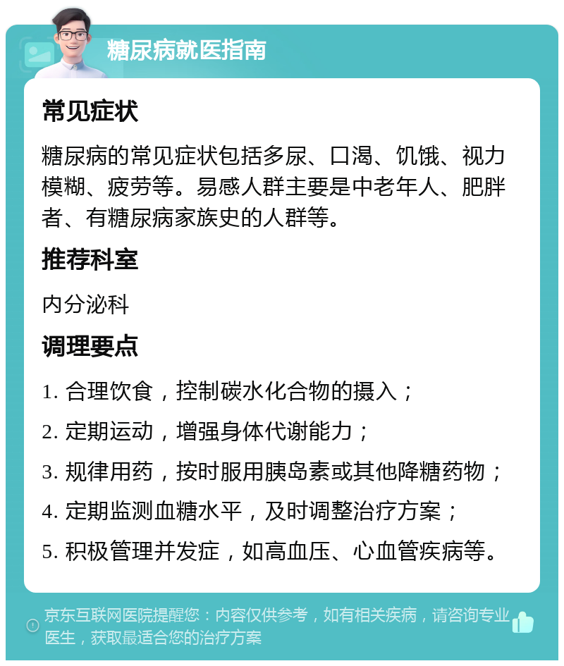 糖尿病就医指南 常见症状 糖尿病的常见症状包括多尿、口渴、饥饿、视力模糊、疲劳等。易感人群主要是中老年人、肥胖者、有糖尿病家族史的人群等。 推荐科室 内分泌科 调理要点 1. 合理饮食，控制碳水化合物的摄入； 2. 定期运动，增强身体代谢能力； 3. 规律用药，按时服用胰岛素或其他降糖药物； 4. 定期监测血糖水平，及时调整治疗方案； 5. 积极管理并发症，如高血压、心血管疾病等。