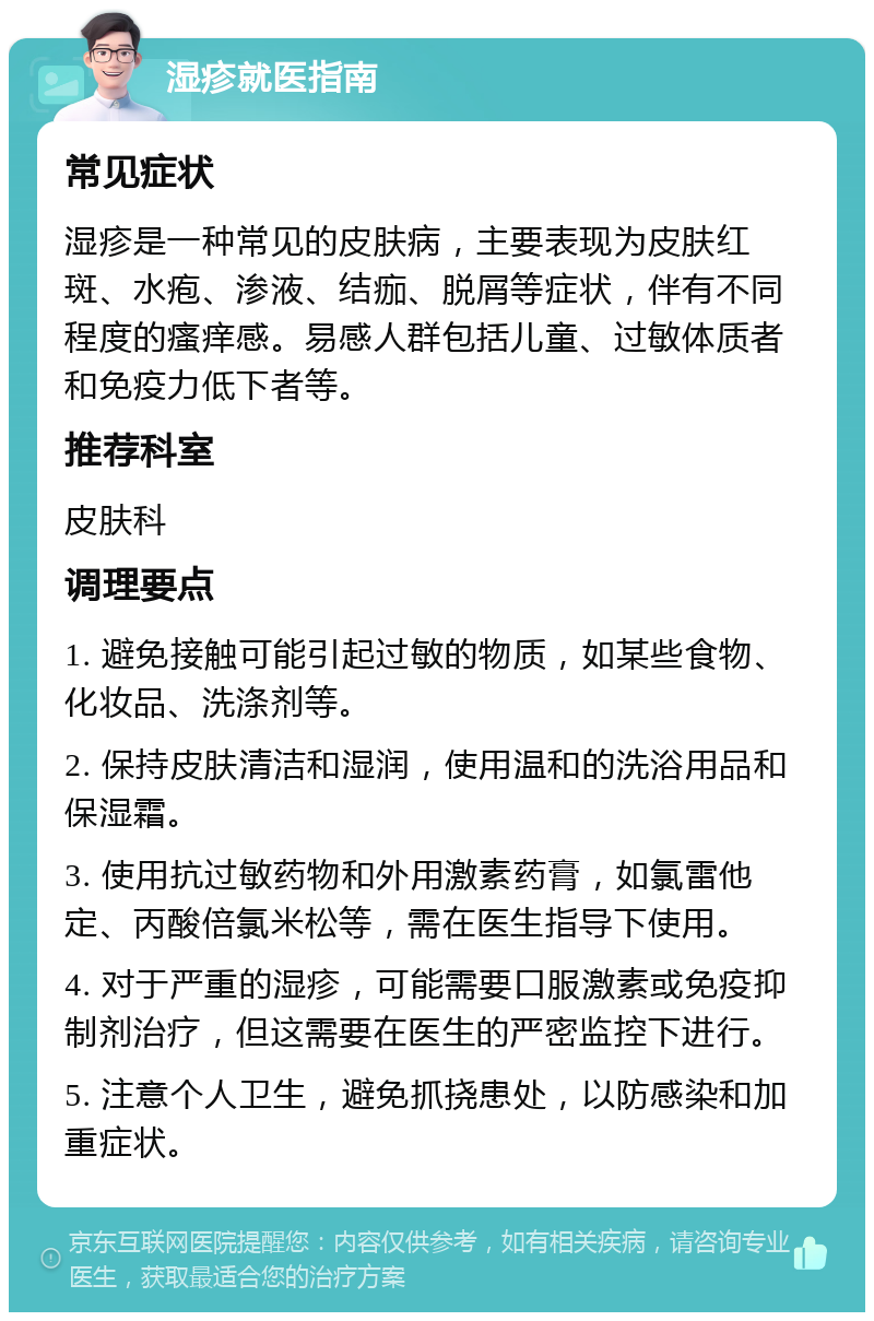 湿疹就医指南 常见症状 湿疹是一种常见的皮肤病，主要表现为皮肤红斑、水疱、渗液、结痂、脱屑等症状，伴有不同程度的瘙痒感。易感人群包括儿童、过敏体质者和免疫力低下者等。 推荐科室 皮肤科 调理要点 1. 避免接触可能引起过敏的物质，如某些食物、化妆品、洗涤剂等。 2. 保持皮肤清洁和湿润，使用温和的洗浴用品和保湿霜。 3. 使用抗过敏药物和外用激素药膏，如氯雷他定、丙酸倍氯米松等，需在医生指导下使用。 4. 对于严重的湿疹，可能需要口服激素或免疫抑制剂治疗，但这需要在医生的严密监控下进行。 5. 注意个人卫生，避免抓挠患处，以防感染和加重症状。