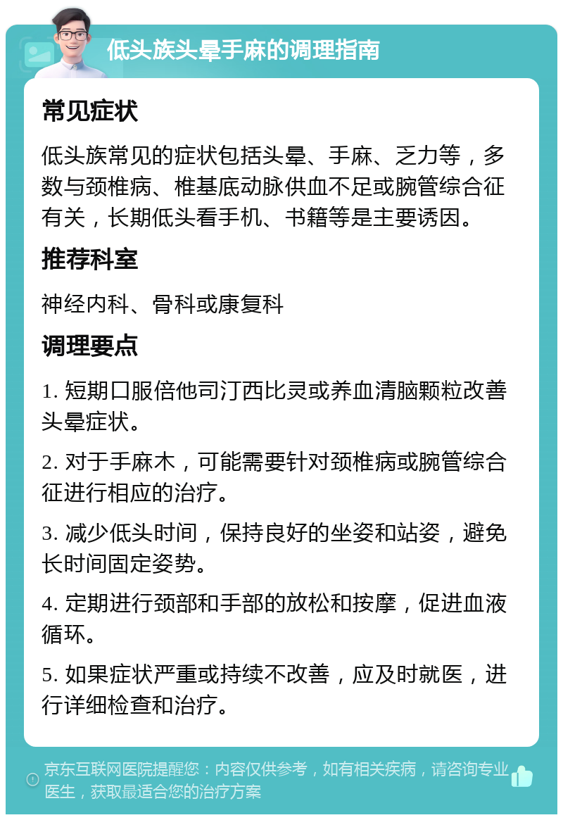 低头族头晕手麻的调理指南 常见症状 低头族常见的症状包括头晕、手麻、乏力等，多数与颈椎病、椎基底动脉供血不足或腕管综合征有关，长期低头看手机、书籍等是主要诱因。 推荐科室 神经内科、骨科或康复科 调理要点 1. 短期口服倍他司汀西比灵或养血清脑颗粒改善头晕症状。 2. 对于手麻木，可能需要针对颈椎病或腕管综合征进行相应的治疗。 3. 减少低头时间，保持良好的坐姿和站姿，避免长时间固定姿势。 4. 定期进行颈部和手部的放松和按摩，促进血液循环。 5. 如果症状严重或持续不改善，应及时就医，进行详细检查和治疗。