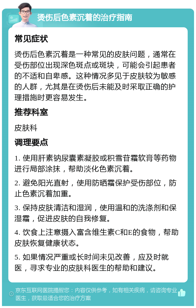 烫伤后色素沉着的治疗指南 常见症状 烫伤后色素沉着是一种常见的皮肤问题，通常在受伤部位出现深色斑点或斑块，可能会引起患者的不适和自卑感。这种情况多见于皮肤较为敏感的人群，尤其是在烫伤后未能及时采取正确的护理措施时更容易发生。 推荐科室 皮肤科 调理要点 1. 使用肝素钠尿囊素凝胶或积雪苷霜软膏等药物进行局部涂抹，帮助淡化色素沉着。 2. 避免阳光直射，使用防晒霜保护受伤部位，防止色素沉着加重。 3. 保持皮肤清洁和湿润，使用温和的洗涤剂和保湿霜，促进皮肤的自我修复。 4. 饮食上注意摄入富含维生素C和E的食物，帮助皮肤恢复健康状态。 5. 如果情况严重或长时间未见改善，应及时就医，寻求专业的皮肤科医生的帮助和建议。