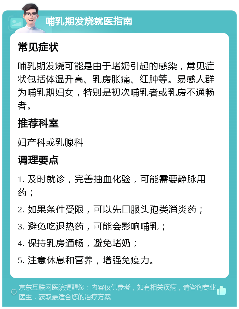 哺乳期发烧就医指南 常见症状 哺乳期发烧可能是由于堵奶引起的感染，常见症状包括体温升高、乳房胀痛、红肿等。易感人群为哺乳期妇女，特别是初次哺乳者或乳房不通畅者。 推荐科室 妇产科或乳腺科 调理要点 1. 及时就诊，完善抽血化验，可能需要静脉用药； 2. 如果条件受限，可以先口服头孢类消炎药； 3. 避免吃退热药，可能会影响哺乳； 4. 保持乳房通畅，避免堵奶； 5. 注意休息和营养，增强免疫力。