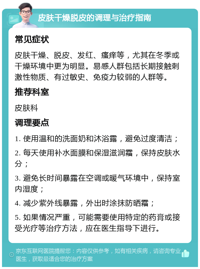 皮肤干燥脱皮的调理与治疗指南 常见症状 皮肤干燥、脱皮、发红、瘙痒等，尤其在冬季或干燥环境中更为明显。易感人群包括长期接触刺激性物质、有过敏史、免疫力较弱的人群等。 推荐科室 皮肤科 调理要点 1. 使用温和的洗面奶和沐浴露，避免过度清洁； 2. 每天使用补水面膜和保湿滋润霜，保持皮肤水分； 3. 避免长时间暴露在空调或暖气环境中，保持室内湿度； 4. 减少紫外线暴露，外出时涂抹防晒霜； 5. 如果情况严重，可能需要使用特定的药膏或接受光疗等治疗方法，应在医生指导下进行。