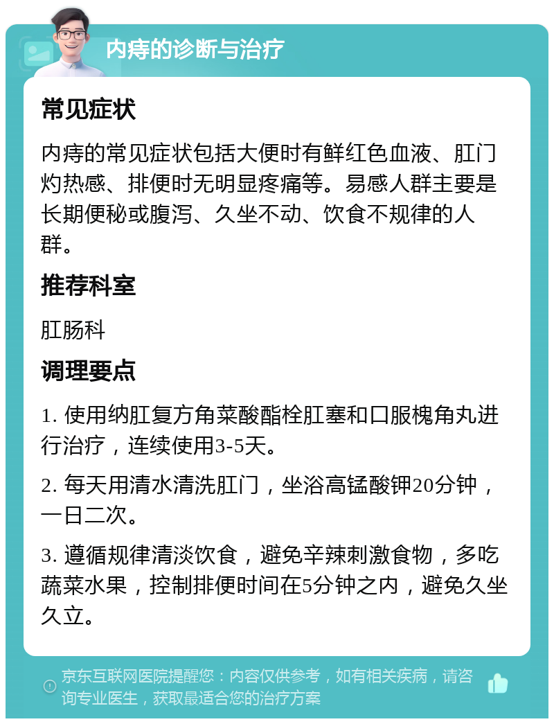 内痔的诊断与治疗 常见症状 内痔的常见症状包括大便时有鲜红色血液、肛门灼热感、排便时无明显疼痛等。易感人群主要是长期便秘或腹泻、久坐不动、饮食不规律的人群。 推荐科室 肛肠科 调理要点 1. 使用纳肛复方角菜酸酯栓肛塞和口服槐角丸进行治疗，连续使用3-5天。 2. 每天用清水清洗肛门，坐浴高锰酸钾20分钟，一日二次。 3. 遵循规律清淡饮食，避免辛辣刺激食物，多吃蔬菜水果，控制排便时间在5分钟之内，避免久坐久立。