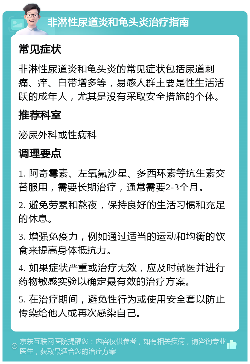 非淋性尿道炎和龟头炎治疗指南 常见症状 非淋性尿道炎和龟头炎的常见症状包括尿道刺痛、痒、白带增多等，易感人群主要是性生活活跃的成年人，尤其是没有采取安全措施的个体。 推荐科室 泌尿外科或性病科 调理要点 1. 阿奇霉素、左氧氟沙星、多西环素等抗生素交替服用，需要长期治疗，通常需要2-3个月。 2. 避免劳累和熬夜，保持良好的生活习惯和充足的休息。 3. 增强免疫力，例如通过适当的运动和均衡的饮食来提高身体抵抗力。 4. 如果症状严重或治疗无效，应及时就医并进行药物敏感实验以确定最有效的治疗方案。 5. 在治疗期间，避免性行为或使用安全套以防止传染给他人或再次感染自己。