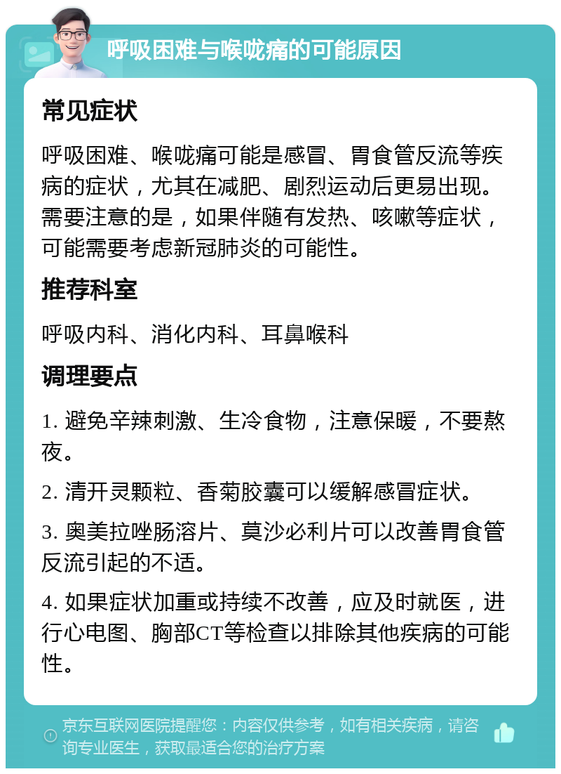 呼吸困难与喉咙痛的可能原因 常见症状 呼吸困难、喉咙痛可能是感冒、胃食管反流等疾病的症状，尤其在减肥、剧烈运动后更易出现。需要注意的是，如果伴随有发热、咳嗽等症状，可能需要考虑新冠肺炎的可能性。 推荐科室 呼吸内科、消化内科、耳鼻喉科 调理要点 1. 避免辛辣刺激、生冷食物，注意保暖，不要熬夜。 2. 清开灵颗粒、香菊胶囊可以缓解感冒症状。 3. 奥美拉唑肠溶片、莫沙必利片可以改善胃食管反流引起的不适。 4. 如果症状加重或持续不改善，应及时就医，进行心电图、胸部CT等检查以排除其他疾病的可能性。