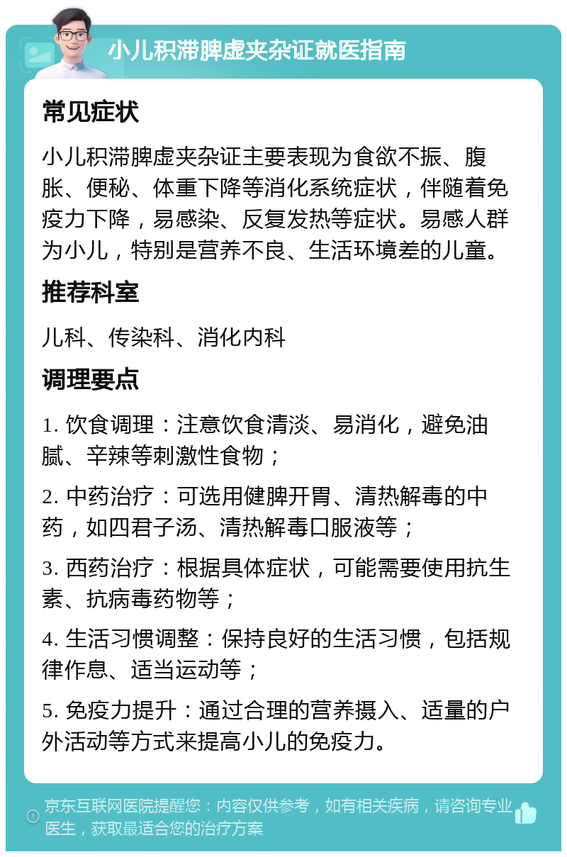 小儿积滞脾虚夹杂证就医指南 常见症状 小儿积滞脾虚夹杂证主要表现为食欲不振、腹胀、便秘、体重下降等消化系统症状，伴随着免疫力下降，易感染、反复发热等症状。易感人群为小儿，特别是营养不良、生活环境差的儿童。 推荐科室 儿科、传染科、消化内科 调理要点 1. 饮食调理：注意饮食清淡、易消化，避免油腻、辛辣等刺激性食物； 2. 中药治疗：可选用健脾开胃、清热解毒的中药，如四君子汤、清热解毒口服液等； 3. 西药治疗：根据具体症状，可能需要使用抗生素、抗病毒药物等； 4. 生活习惯调整：保持良好的生活习惯，包括规律作息、适当运动等； 5. 免疫力提升：通过合理的营养摄入、适量的户外活动等方式来提高小儿的免疫力。