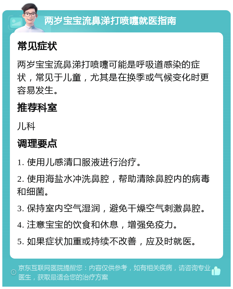 两岁宝宝流鼻涕打喷嚏就医指南 常见症状 两岁宝宝流鼻涕打喷嚏可能是呼吸道感染的症状，常见于儿童，尤其是在换季或气候变化时更容易发生。 推荐科室 儿科 调理要点 1. 使用儿感清口服液进行治疗。 2. 使用海盐水冲洗鼻腔，帮助清除鼻腔内的病毒和细菌。 3. 保持室内空气湿润，避免干燥空气刺激鼻腔。 4. 注意宝宝的饮食和休息，增强免疫力。 5. 如果症状加重或持续不改善，应及时就医。