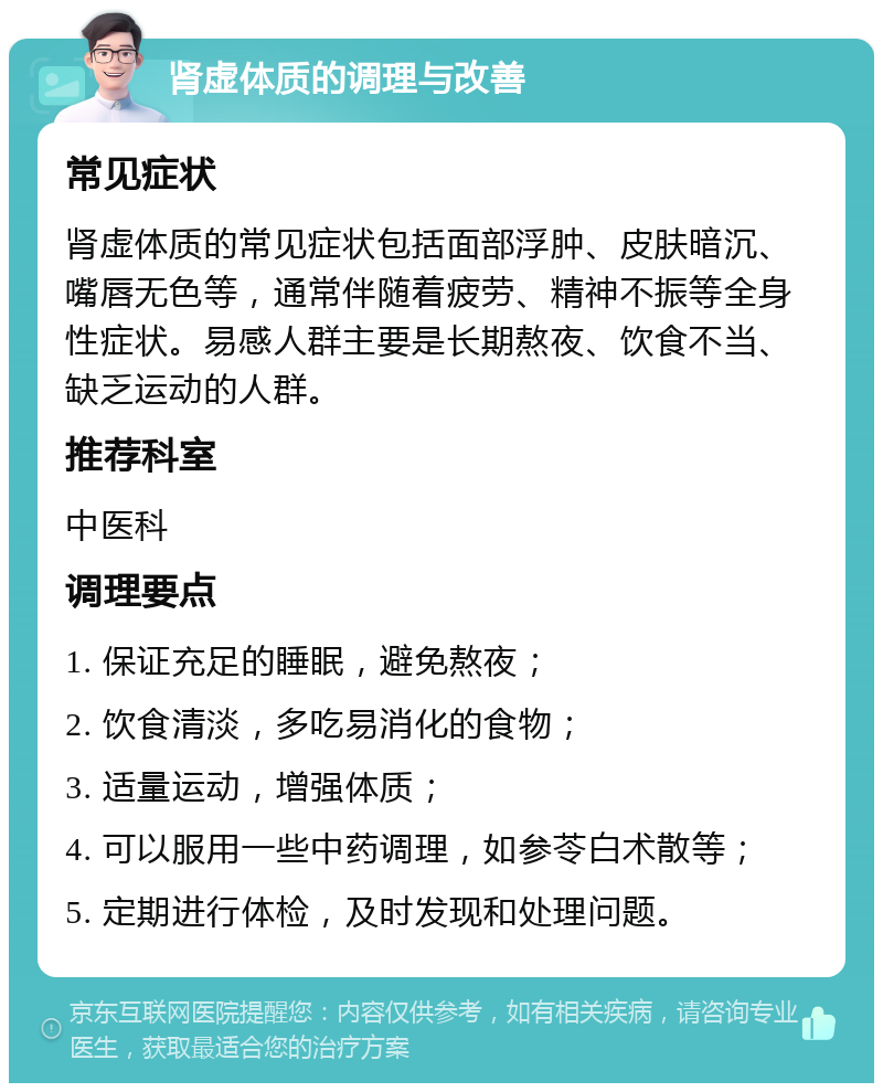 肾虚体质的调理与改善 常见症状 肾虚体质的常见症状包括面部浮肿、皮肤暗沉、嘴唇无色等，通常伴随着疲劳、精神不振等全身性症状。易感人群主要是长期熬夜、饮食不当、缺乏运动的人群。 推荐科室 中医科 调理要点 1. 保证充足的睡眠，避免熬夜； 2. 饮食清淡，多吃易消化的食物； 3. 适量运动，增强体质； 4. 可以服用一些中药调理，如参苓白术散等； 5. 定期进行体检，及时发现和处理问题。