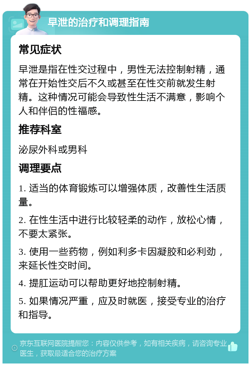 早泄的治疗和调理指南 常见症状 早泄是指在性交过程中，男性无法控制射精，通常在开始性交后不久或甚至在性交前就发生射精。这种情况可能会导致性生活不满意，影响个人和伴侣的性福感。 推荐科室 泌尿外科或男科 调理要点 1. 适当的体育锻炼可以增强体质，改善性生活质量。 2. 在性生活中进行比较轻柔的动作，放松心情，不要太紧张。 3. 使用一些药物，例如利多卡因凝胶和必利劲，来延长性交时间。 4. 提肛运动可以帮助更好地控制射精。 5. 如果情况严重，应及时就医，接受专业的治疗和指导。