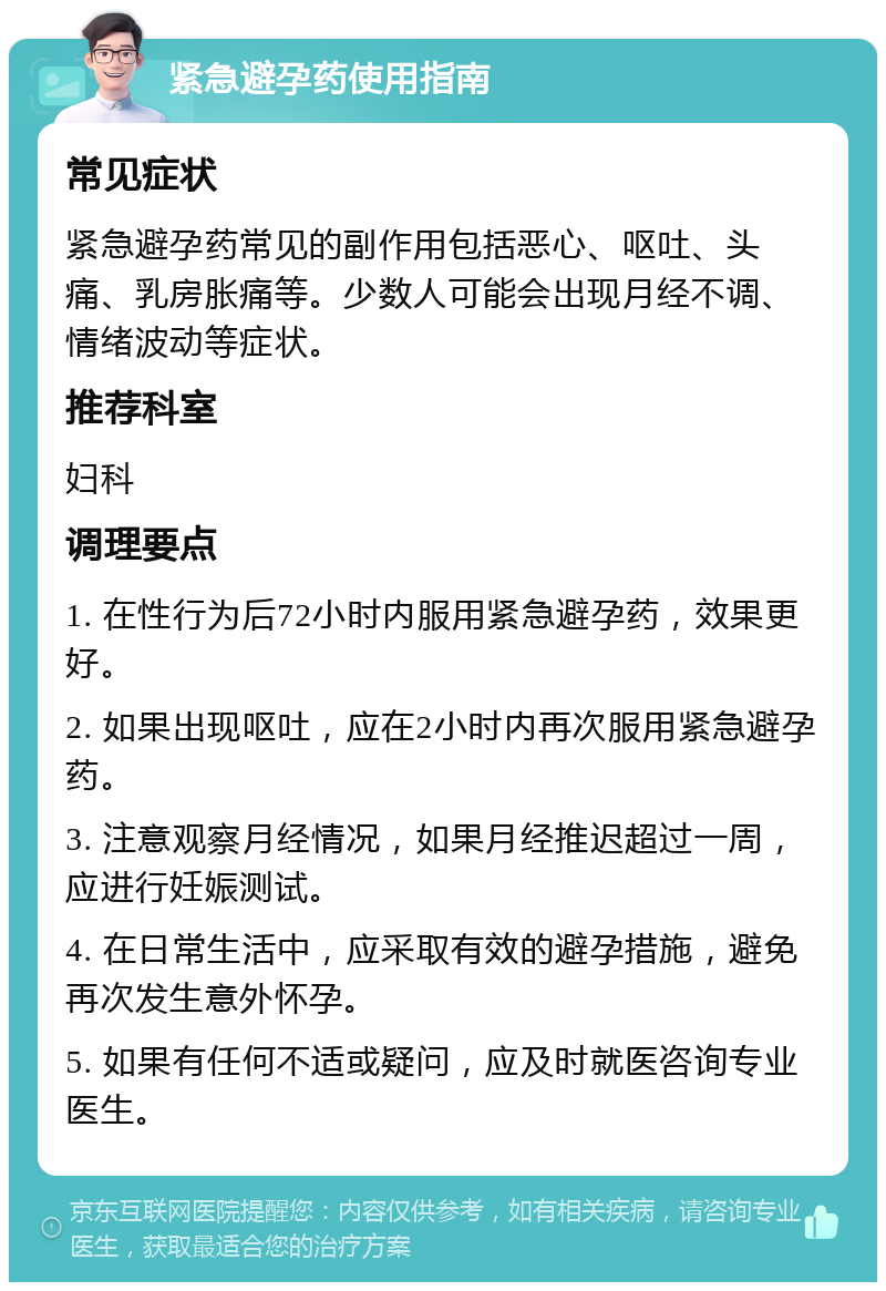 紧急避孕药使用指南 常见症状 紧急避孕药常见的副作用包括恶心、呕吐、头痛、乳房胀痛等。少数人可能会出现月经不调、情绪波动等症状。 推荐科室 妇科 调理要点 1. 在性行为后72小时内服用紧急避孕药，效果更好。 2. 如果出现呕吐，应在2小时内再次服用紧急避孕药。 3. 注意观察月经情况，如果月经推迟超过一周，应进行妊娠测试。 4. 在日常生活中，应采取有效的避孕措施，避免再次发生意外怀孕。 5. 如果有任何不适或疑问，应及时就医咨询专业医生。