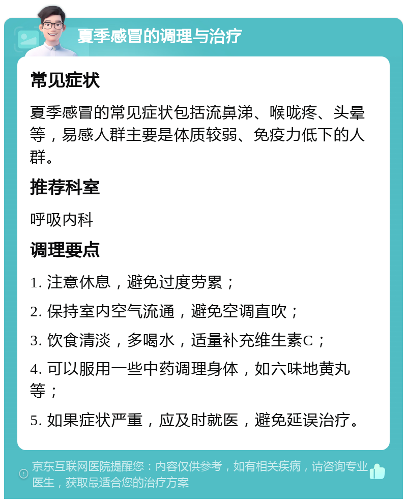 夏季感冒的调理与治疗 常见症状 夏季感冒的常见症状包括流鼻涕、喉咙疼、头晕等，易感人群主要是体质较弱、免疫力低下的人群。 推荐科室 呼吸内科 调理要点 1. 注意休息，避免过度劳累； 2. 保持室内空气流通，避免空调直吹； 3. 饮食清淡，多喝水，适量补充维生素C； 4. 可以服用一些中药调理身体，如六味地黄丸等； 5. 如果症状严重，应及时就医，避免延误治疗。