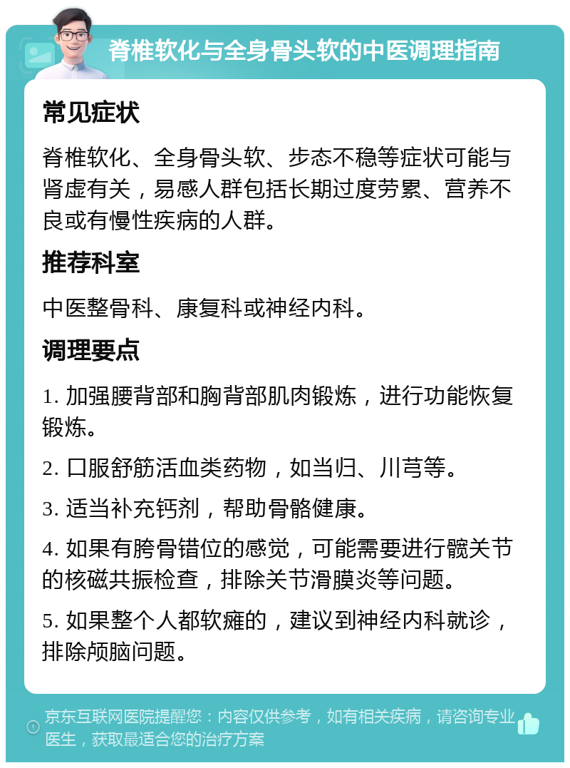 脊椎软化与全身骨头软的中医调理指南 常见症状 脊椎软化、全身骨头软、步态不稳等症状可能与肾虚有关，易感人群包括长期过度劳累、营养不良或有慢性疾病的人群。 推荐科室 中医整骨科、康复科或神经内科。 调理要点 1. 加强腰背部和胸背部肌肉锻炼，进行功能恢复锻炼。 2. 口服舒筋活血类药物，如当归、川芎等。 3. 适当补充钙剂，帮助骨骼健康。 4. 如果有胯骨错位的感觉，可能需要进行髋关节的核磁共振检查，排除关节滑膜炎等问题。 5. 如果整个人都软瘫的，建议到神经内科就诊，排除颅脑问题。