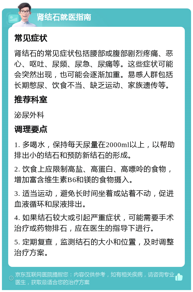 肾结石就医指南 常见症状 肾结石的常见症状包括腰部或腹部剧烈疼痛、恶心、呕吐、尿频、尿急、尿痛等。这些症状可能会突然出现，也可能会逐渐加重。易感人群包括长期憋尿、饮食不当、缺乏运动、家族遗传等。 推荐科室 泌尿外科 调理要点 1. 多喝水，保持每天尿量在2000ml以上，以帮助排出小的结石和预防新结石的形成。 2. 饮食上应限制高盐、高蛋白、高嘌呤的食物，增加富含维生素B6和镁的食物摄入。 3. 适当运动，避免长时间坐着或站着不动，促进血液循环和尿液排出。 4. 如果结石较大或引起严重症状，可能需要手术治疗或药物排石，应在医生的指导下进行。 5. 定期复查，监测结石的大小和位置，及时调整治疗方案。