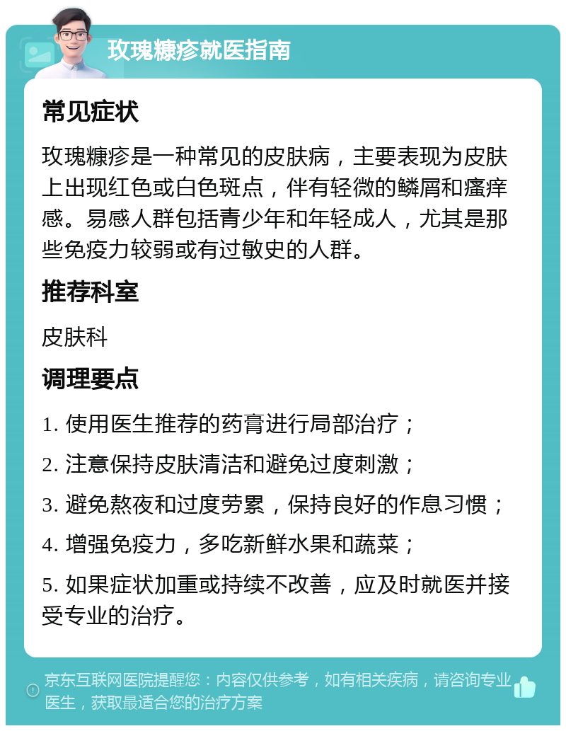 玫瑰糠疹就医指南 常见症状 玫瑰糠疹是一种常见的皮肤病，主要表现为皮肤上出现红色或白色斑点，伴有轻微的鳞屑和瘙痒感。易感人群包括青少年和年轻成人，尤其是那些免疫力较弱或有过敏史的人群。 推荐科室 皮肤科 调理要点 1. 使用医生推荐的药膏进行局部治疗； 2. 注意保持皮肤清洁和避免过度刺激； 3. 避免熬夜和过度劳累，保持良好的作息习惯； 4. 增强免疫力，多吃新鲜水果和蔬菜； 5. 如果症状加重或持续不改善，应及时就医并接受专业的治疗。