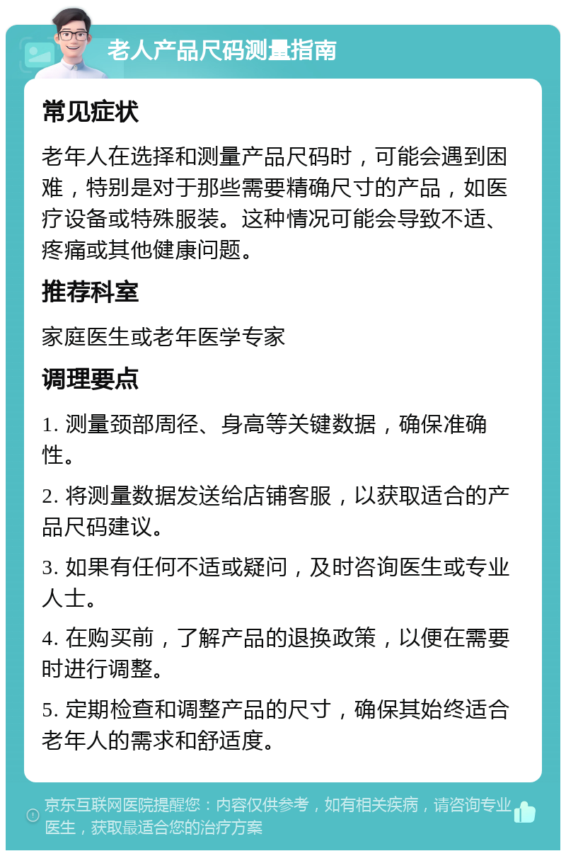 老人产品尺码测量指南 常见症状 老年人在选择和测量产品尺码时，可能会遇到困难，特别是对于那些需要精确尺寸的产品，如医疗设备或特殊服装。这种情况可能会导致不适、疼痛或其他健康问题。 推荐科室 家庭医生或老年医学专家 调理要点 1. 测量颈部周径、身高等关键数据，确保准确性。 2. 将测量数据发送给店铺客服，以获取适合的产品尺码建议。 3. 如果有任何不适或疑问，及时咨询医生或专业人士。 4. 在购买前，了解产品的退换政策，以便在需要时进行调整。 5. 定期检查和调整产品的尺寸，确保其始终适合老年人的需求和舒适度。