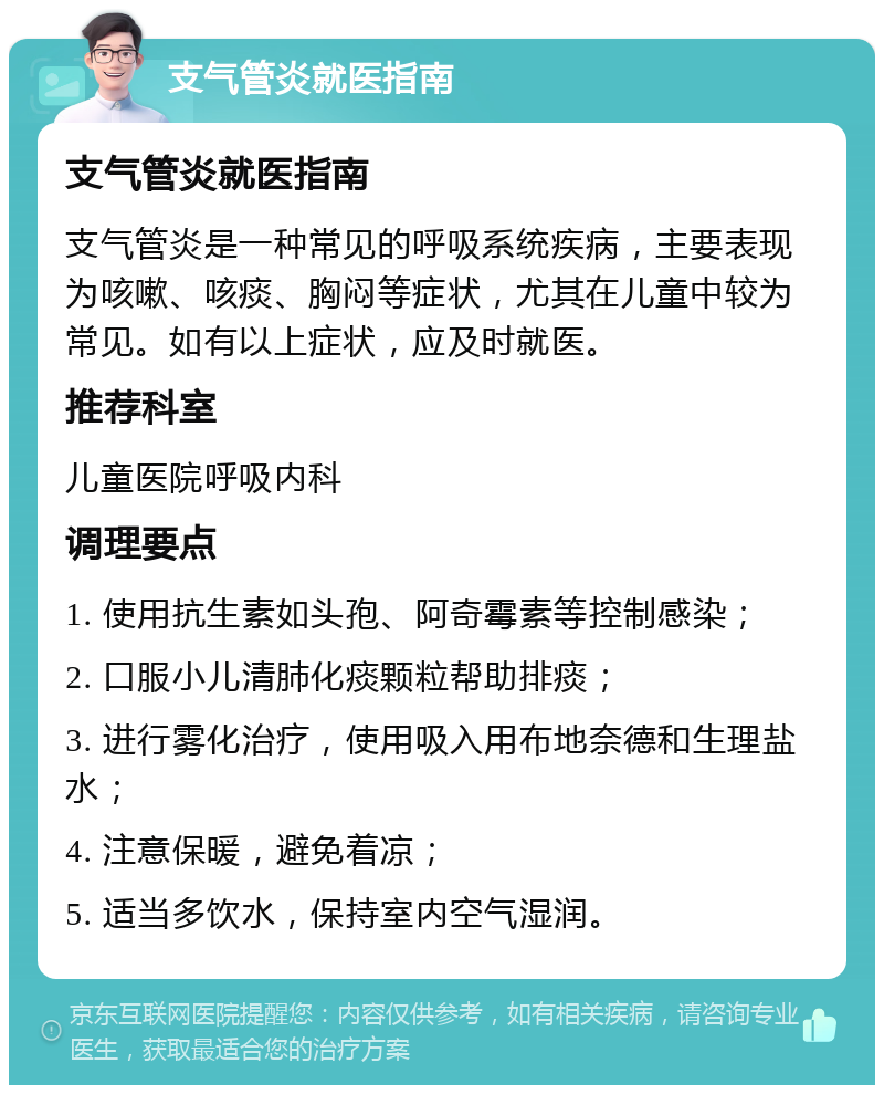 支气管炎就医指南 支气管炎就医指南 支气管炎是一种常见的呼吸系统疾病，主要表现为咳嗽、咳痰、胸闷等症状，尤其在儿童中较为常见。如有以上症状，应及时就医。 推荐科室 儿童医院呼吸内科 调理要点 1. 使用抗生素如头孢、阿奇霉素等控制感染； 2. 口服小儿清肺化痰颗粒帮助排痰； 3. 进行雾化治疗，使用吸入用布地奈德和生理盐水； 4. 注意保暖，避免着凉； 5. 适当多饮水，保持室内空气湿润。