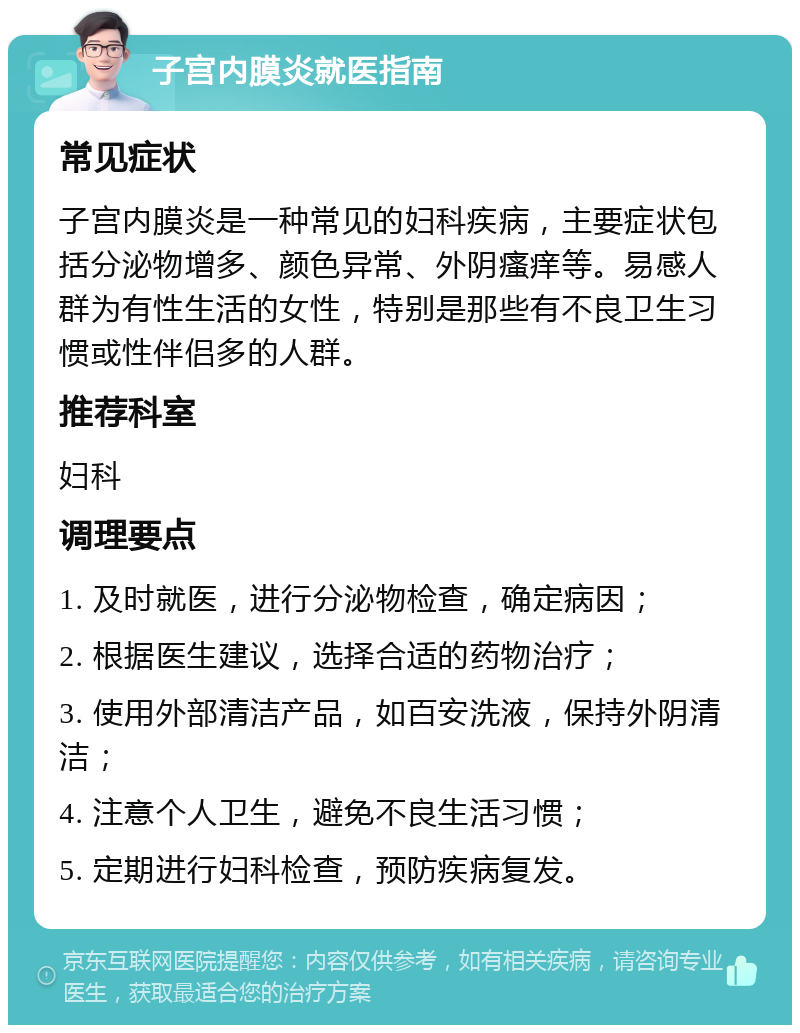 子宫内膜炎就医指南 常见症状 子宫内膜炎是一种常见的妇科疾病，主要症状包括分泌物增多、颜色异常、外阴瘙痒等。易感人群为有性生活的女性，特别是那些有不良卫生习惯或性伴侣多的人群。 推荐科室 妇科 调理要点 1. 及时就医，进行分泌物检查，确定病因； 2. 根据医生建议，选择合适的药物治疗； 3. 使用外部清洁产品，如百安洗液，保持外阴清洁； 4. 注意个人卫生，避免不良生活习惯； 5. 定期进行妇科检查，预防疾病复发。