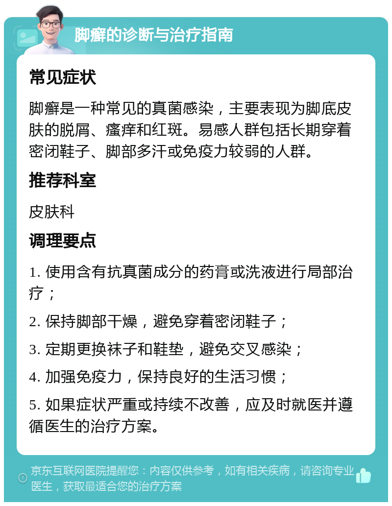 脚癣的诊断与治疗指南 常见症状 脚癣是一种常见的真菌感染，主要表现为脚底皮肤的脱屑、瘙痒和红斑。易感人群包括长期穿着密闭鞋子、脚部多汗或免疫力较弱的人群。 推荐科室 皮肤科 调理要点 1. 使用含有抗真菌成分的药膏或洗液进行局部治疗； 2. 保持脚部干燥，避免穿着密闭鞋子； 3. 定期更换袜子和鞋垫，避免交叉感染； 4. 加强免疫力，保持良好的生活习惯； 5. 如果症状严重或持续不改善，应及时就医并遵循医生的治疗方案。