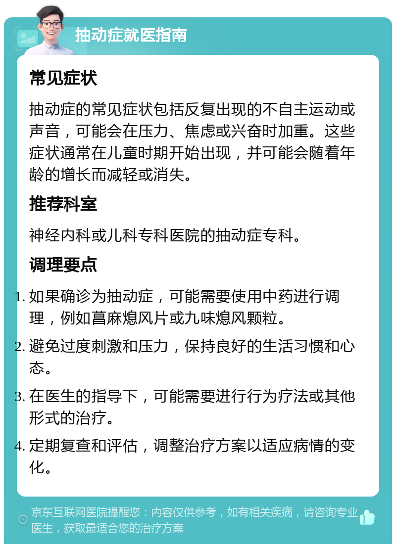 抽动症就医指南 常见症状 抽动症的常见症状包括反复出现的不自主运动或声音，可能会在压力、焦虑或兴奋时加重。这些症状通常在儿童时期开始出现，并可能会随着年龄的增长而减轻或消失。 推荐科室 神经内科或儿科专科医院的抽动症专科。 调理要点 如果确诊为抽动症，可能需要使用中药进行调理，例如菖麻熄风片或九味熄风颗粒。 避免过度刺激和压力，保持良好的生活习惯和心态。 在医生的指导下，可能需要进行行为疗法或其他形式的治疗。 定期复查和评估，调整治疗方案以适应病情的变化。