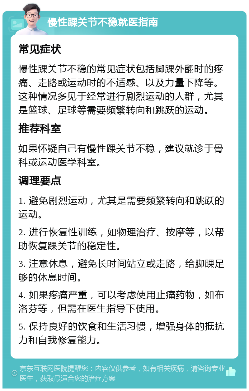 慢性踝关节不稳就医指南 常见症状 慢性踝关节不稳的常见症状包括脚踝外翻时的疼痛、走路或运动时的不适感、以及力量下降等。这种情况多见于经常进行剧烈运动的人群，尤其是篮球、足球等需要频繁转向和跳跃的运动。 推荐科室 如果怀疑自己有慢性踝关节不稳，建议就诊于骨科或运动医学科室。 调理要点 1. 避免剧烈运动，尤其是需要频繁转向和跳跃的运动。 2. 进行恢复性训练，如物理治疗、按摩等，以帮助恢复踝关节的稳定性。 3. 注意休息，避免长时间站立或走路，给脚踝足够的休息时间。 4. 如果疼痛严重，可以考虑使用止痛药物，如布洛芬等，但需在医生指导下使用。 5. 保持良好的饮食和生活习惯，增强身体的抵抗力和自我修复能力。