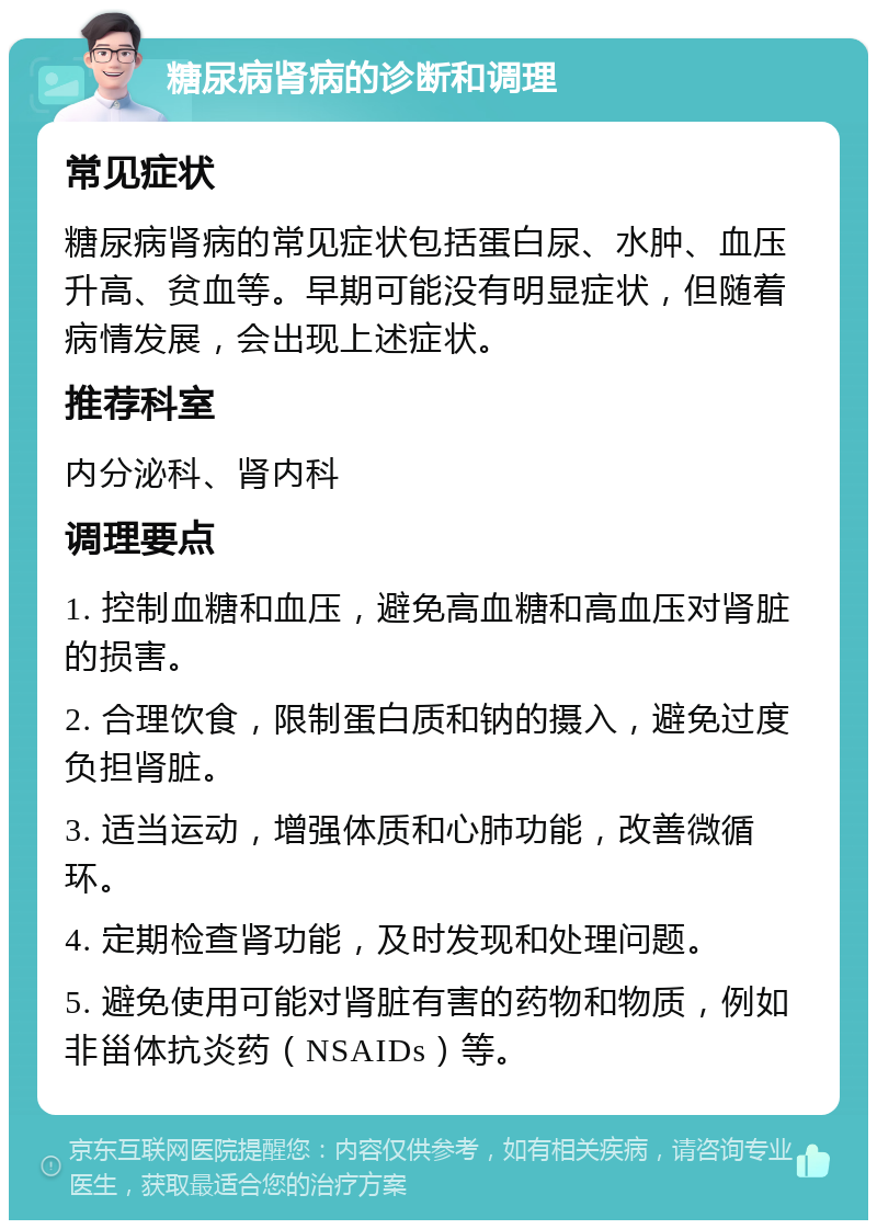 糖尿病肾病的诊断和调理 常见症状 糖尿病肾病的常见症状包括蛋白尿、水肿、血压升高、贫血等。早期可能没有明显症状，但随着病情发展，会出现上述症状。 推荐科室 内分泌科、肾内科 调理要点 1. 控制血糖和血压，避免高血糖和高血压对肾脏的损害。 2. 合理饮食，限制蛋白质和钠的摄入，避免过度负担肾脏。 3. 适当运动，增强体质和心肺功能，改善微循环。 4. 定期检查肾功能，及时发现和处理问题。 5. 避免使用可能对肾脏有害的药物和物质，例如非甾体抗炎药（NSAIDs）等。