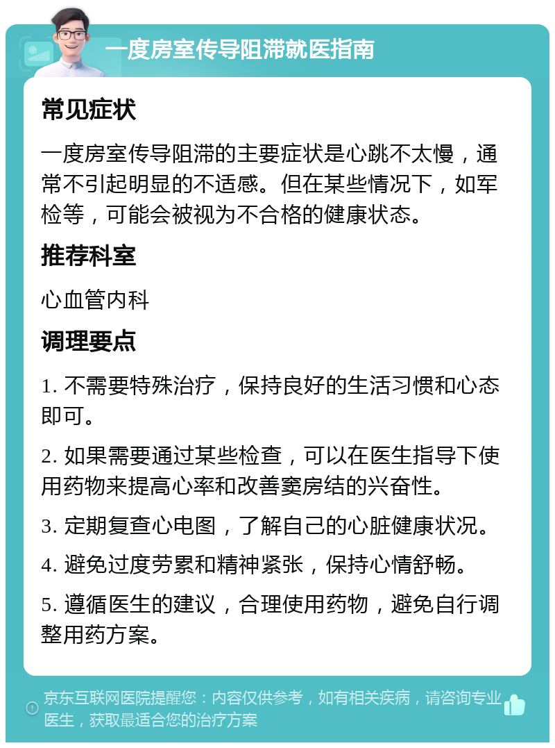 一度房室传导阻滞就医指南 常见症状 一度房室传导阻滞的主要症状是心跳不太慢，通常不引起明显的不适感。但在某些情况下，如军检等，可能会被视为不合格的健康状态。 推荐科室 心血管内科 调理要点 1. 不需要特殊治疗，保持良好的生活习惯和心态即可。 2. 如果需要通过某些检查，可以在医生指导下使用药物来提高心率和改善窦房结的兴奋性。 3. 定期复查心电图，了解自己的心脏健康状况。 4. 避免过度劳累和精神紧张，保持心情舒畅。 5. 遵循医生的建议，合理使用药物，避免自行调整用药方案。