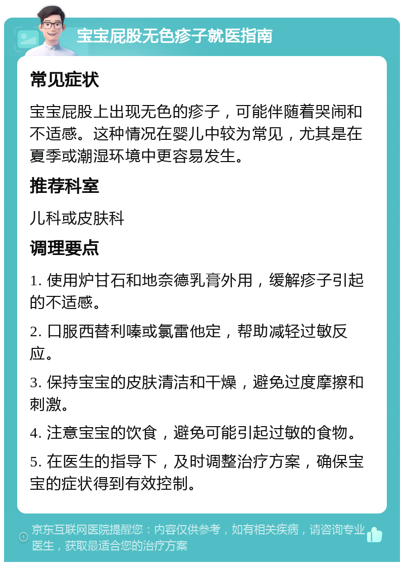 宝宝屁股无色疹子就医指南 常见症状 宝宝屁股上出现无色的疹子，可能伴随着哭闹和不适感。这种情况在婴儿中较为常见，尤其是在夏季或潮湿环境中更容易发生。 推荐科室 儿科或皮肤科 调理要点 1. 使用炉甘石和地奈德乳膏外用，缓解疹子引起的不适感。 2. 口服西替利嗪或氯雷他定，帮助减轻过敏反应。 3. 保持宝宝的皮肤清洁和干燥，避免过度摩擦和刺激。 4. 注意宝宝的饮食，避免可能引起过敏的食物。 5. 在医生的指导下，及时调整治疗方案，确保宝宝的症状得到有效控制。